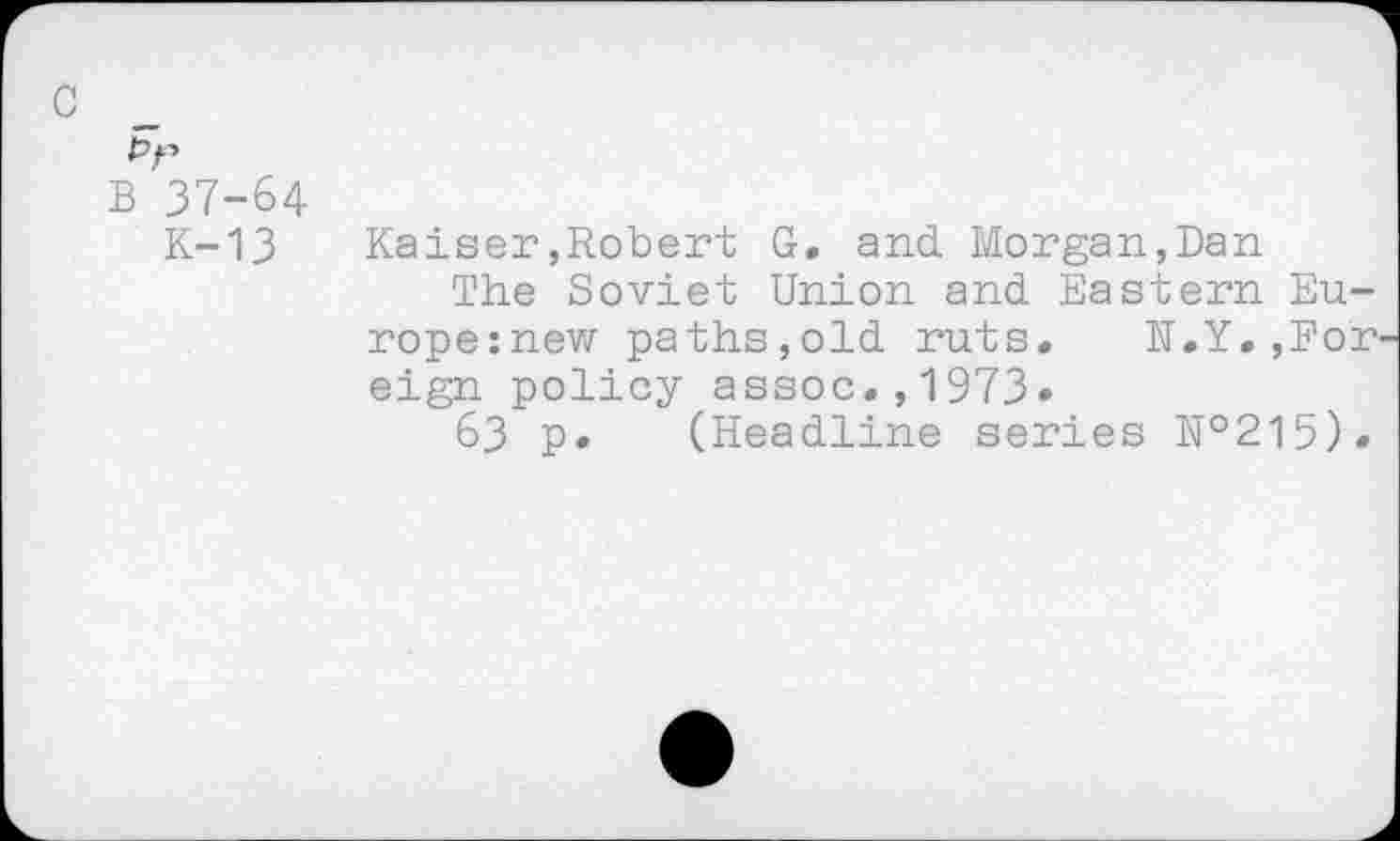 ﻿c
B 37-64
K-13	Kaiser,Robert G. and Morgan,Dan
The Soviet Union and Eastern Eu-rope:new paths,old ruts. H.Y.,For eign policy assoc.,1973»
63 p. (Headline series №215).